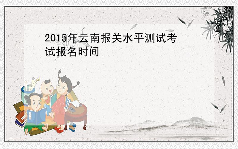 2015年云南报关水平测试考试报名时间