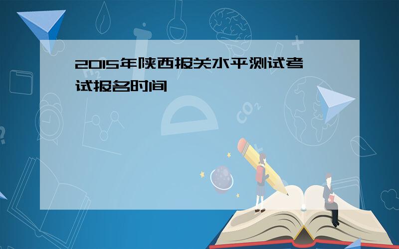 2015年陕西报关水平测试考试报名时间