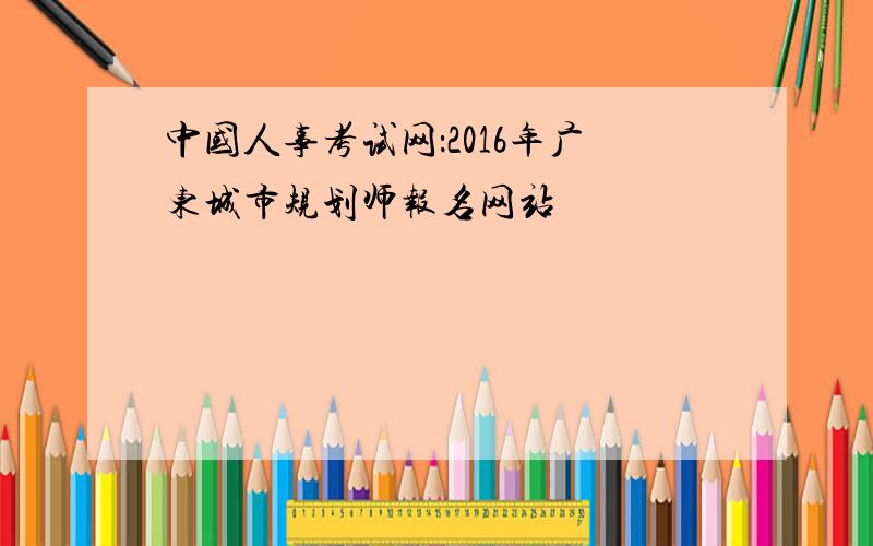 中国人事考试网：2016年广东城市规划师报名网站