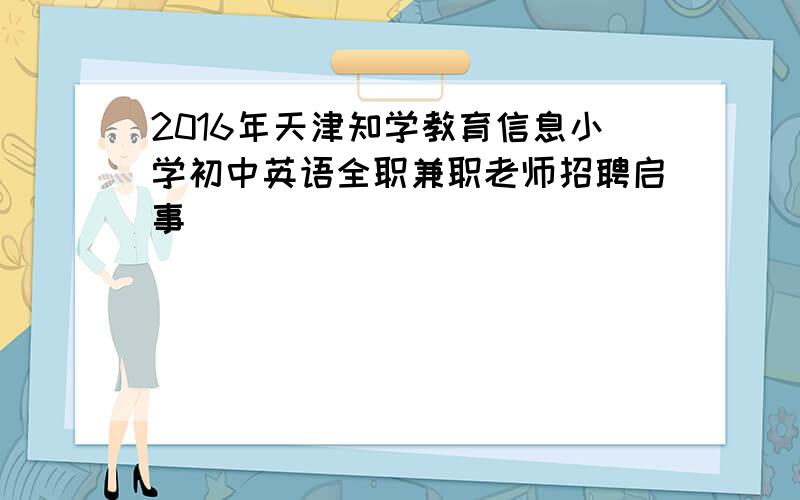 2016年天津知学教育信息小学初中英语全职兼职老师招聘启事