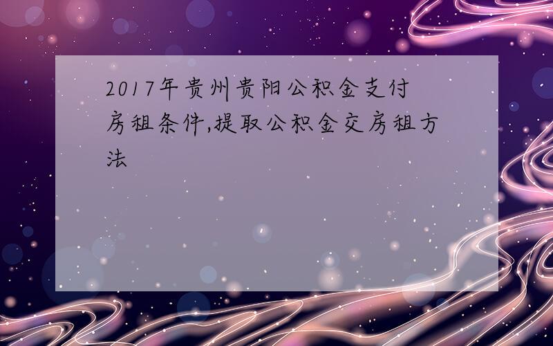 2017年贵州贵阳公积金支付房租条件,提取公积金交房租方法