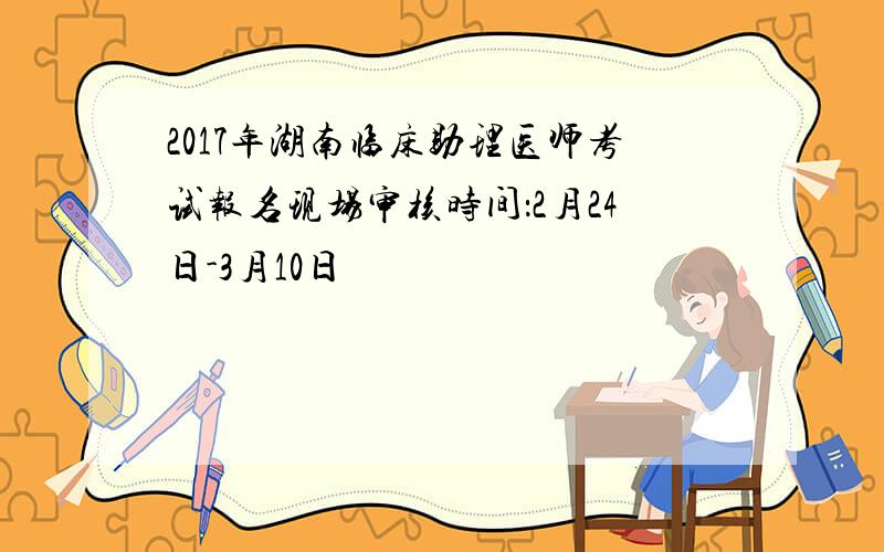 2017年湖南临床助理医师考试报名现场审核时间：2月24日-3月10日