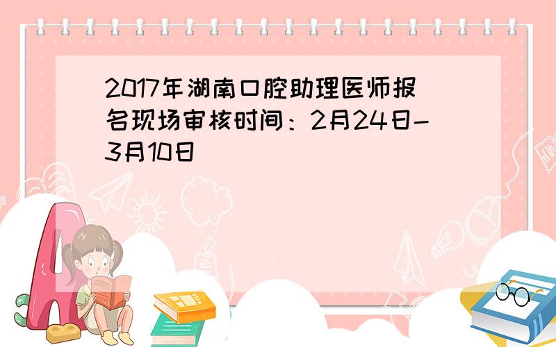 2017年湖南口腔助理医师报名现场审核时间：2月24日-3月10日