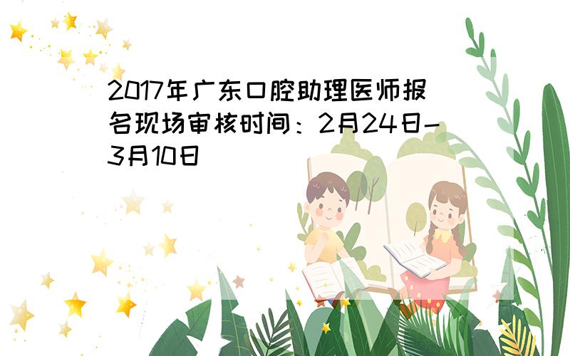 2017年广东口腔助理医师报名现场审核时间：2月24日-3月10日