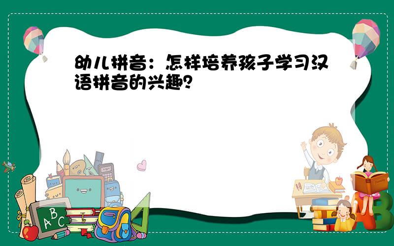 幼儿拼音：怎样培养孩子学习汉语拼音的兴趣？