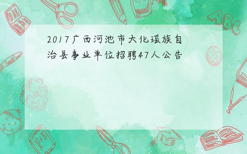 2017广西河池市大化瑶族自治县事业单位招聘47人公告