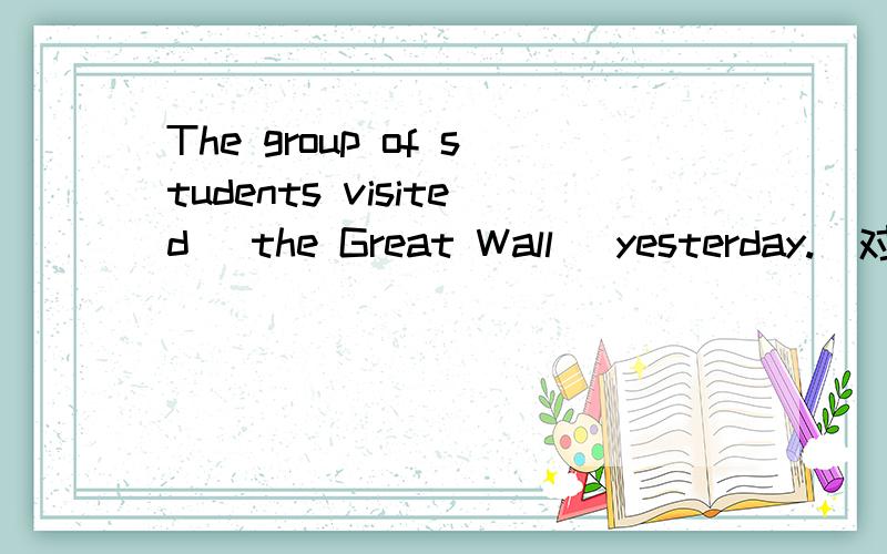 The group of students visited (the Great Wall) yesterday.（对划线部分提问）（）（）（）the group of students （）yesterday.因为不会打划线所以用括号表示了
