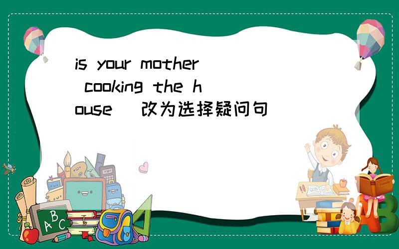 is your mother cooking the house (改为选择疑问句)