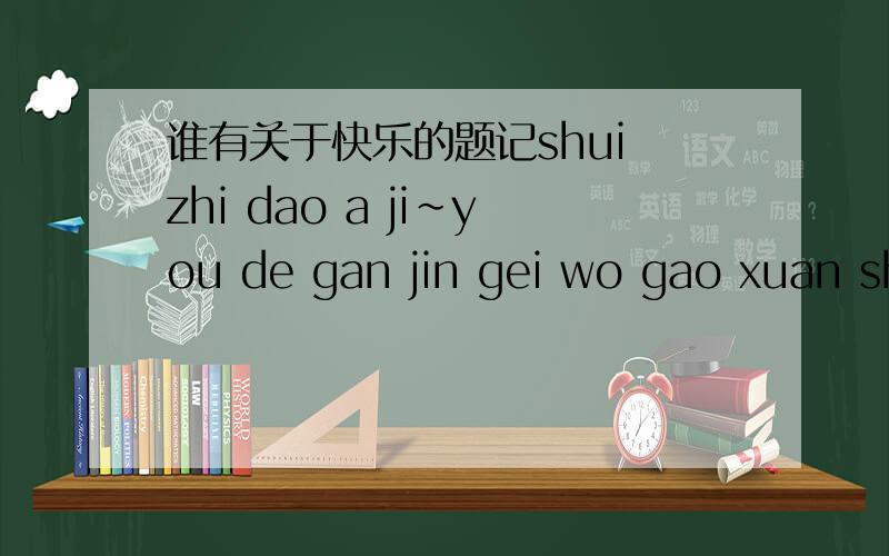 谁有关于快乐的题记shui zhi dao a ji~you de gan jin gei wo gao xuan shang fen!