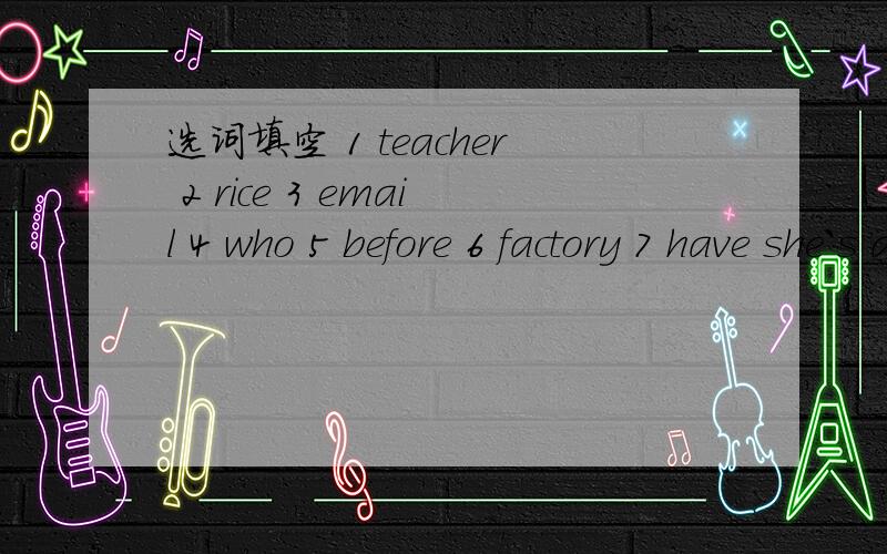 选词填空 1 teacher 2 rice 3 email 4 who 5 before 6 factory 7 have she`s an art（）选词填空1 teacher 2 rice 3 email 4 who 5 before 6 factory 7 haveshe`s an art（）.there was a big tree（）.I want（）.（）is this?he worked in a （）