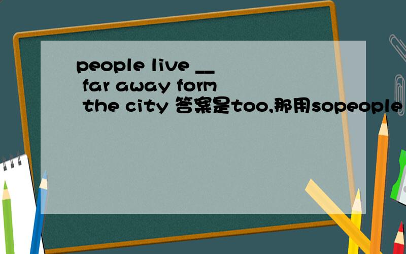 people live __ far away form the city 答案是too,那用sopeople live __ far away form the city答案是too,怎么区分?