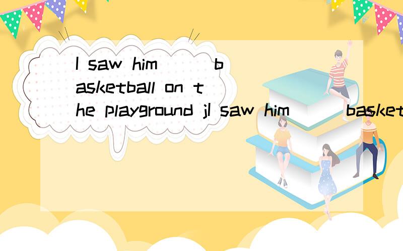 I saw him ( )basketball on the playground jI saw him ( )basketball on the playground just now.为什么中间要填play?不是playing或是三单?