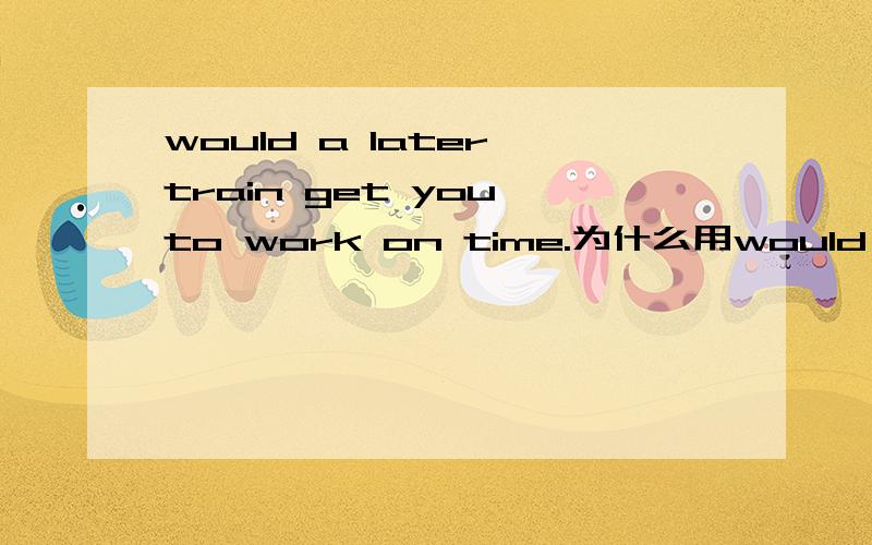 would a later train get you to work on time.为什么用would,是什么用法