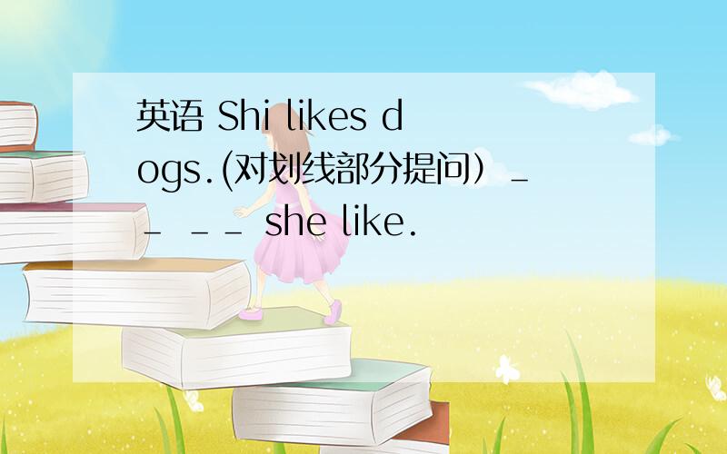 英语 Shi likes dogs.(对划线部分提问）＿＿ ＿＿ she like.