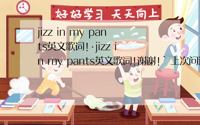jizz in my pants英文歌词!·jizz in my pants英文歌词!谢谢!`上次问过结果没记下来呢就被百度删了!·