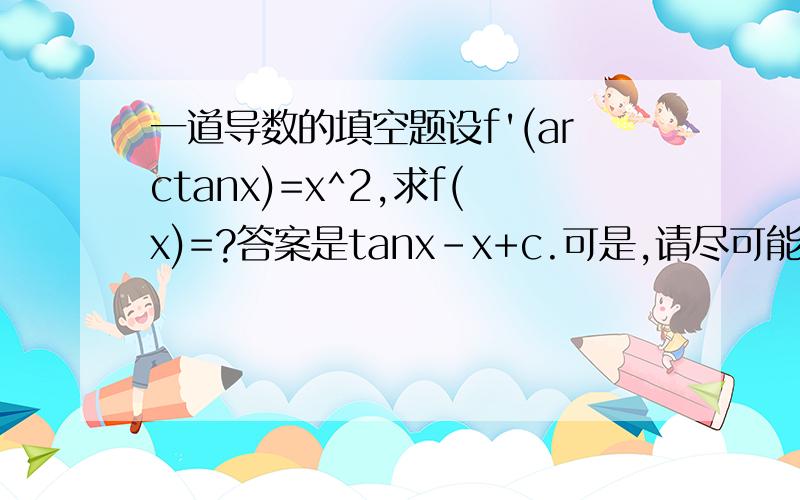 一道导数的填空题设f'(arctanx)=x^2,求f(x)=?答案是tanx-x+c.可是,请尽可能用通俗的过程和讲解来说明,