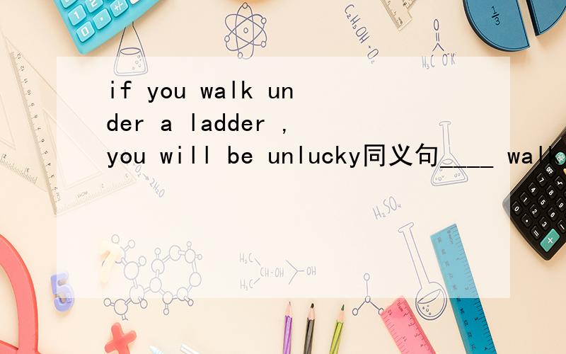 if you walk under a ladder ,you will be unlucky同义句____ walk under a ladder,_______,you will have ____ _____