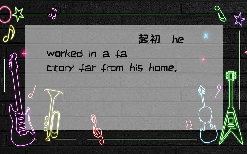 _______(起初)he worked in a factory far from his home.