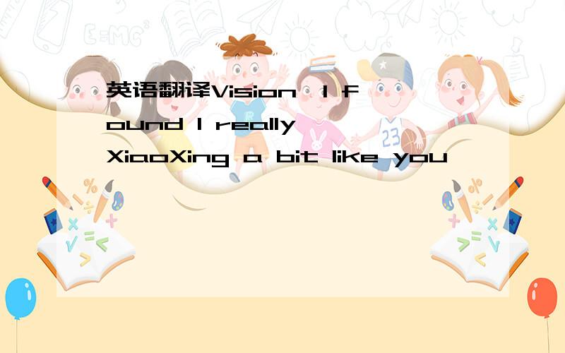 英语翻译Vision,I found I really XiaoXing a bit like you