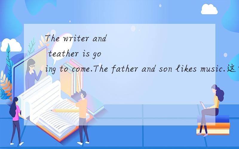 The writer and teather is going to come.The father and son likes music.这两句话的语法对不对.