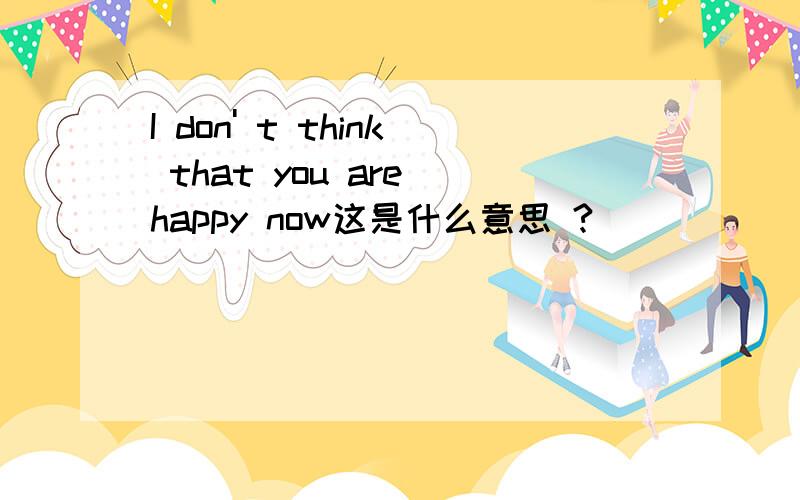 I don' t think that you are happy now这是什么意思 ?