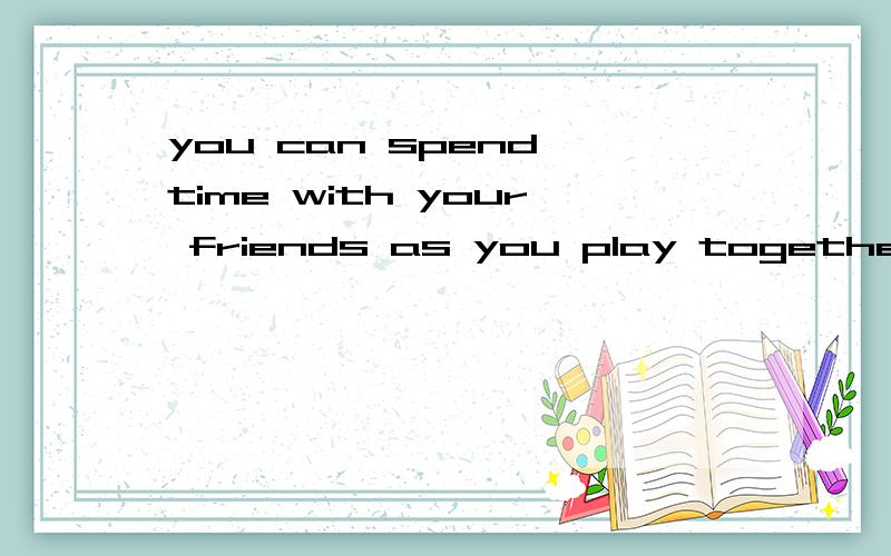 you can spend time with your friends as you play togetherYou can spend time with your friends and family as you play together.有很多朋友说这里的as是“当……时候”的意思,我觉得不对.我认为是：你可以在你朋友和家人
