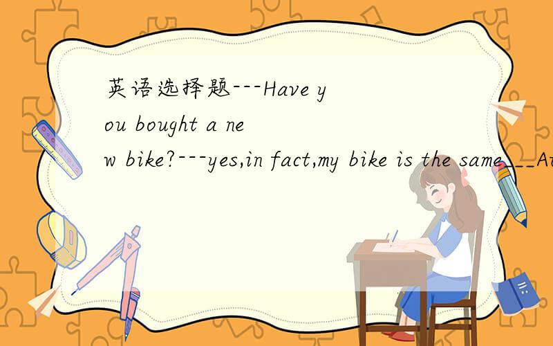 英语选择题---Have you bought a new bike?---yes,in fact,my bike is the same___Ato yoursBas yoursCas you Dto you