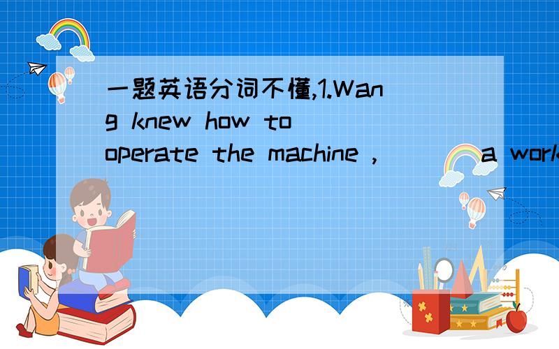 一题英语分词不懂,1.Wang knew how to operate the machine ,____a worker for many years A.having been B being C becoming D been 这里不事故现在分词的完成式只是从过去到现在持续的一个从事这个职业的状态 那为什
