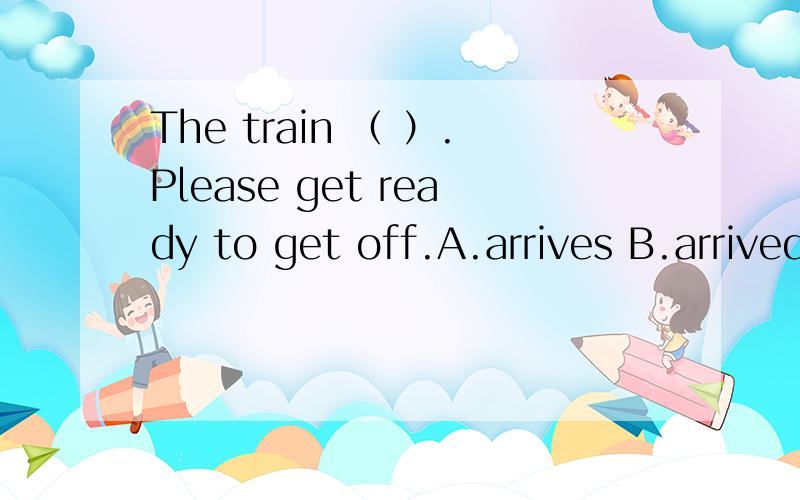 The train （ ）.Please get ready to get off.A.arrives B.arrived C.is arriving D.to arrive