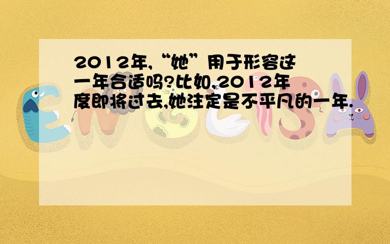 2012年,“她”用于形容这一年合适吗?比如,2012年度即将过去,她注定是不平凡的一年.