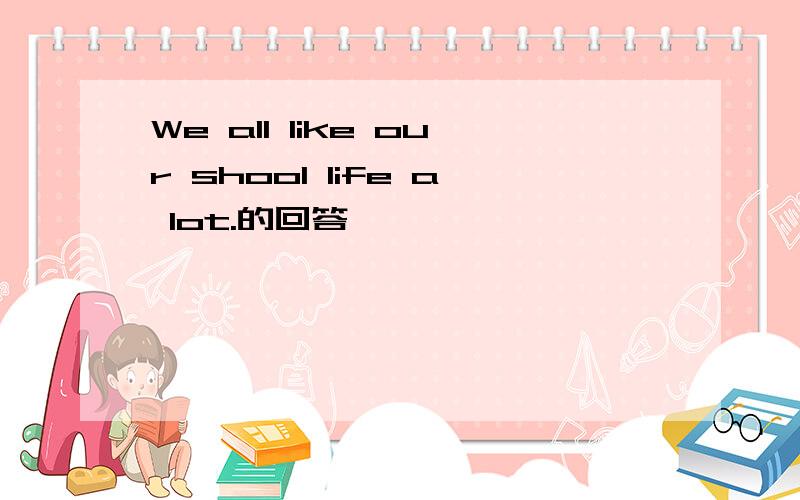 We all like our shool life a lot.的回答