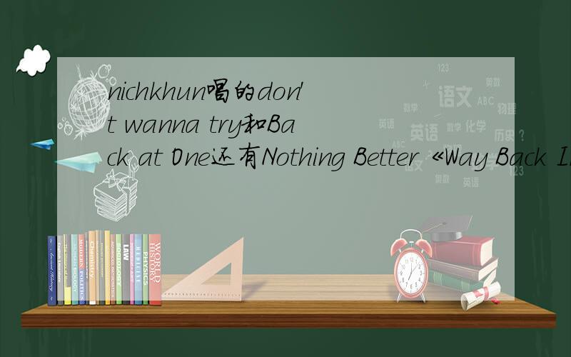 nichkhun唱的don't wanna try和Back at One还有Nothing Better《Way Back Into Love》《more than words?