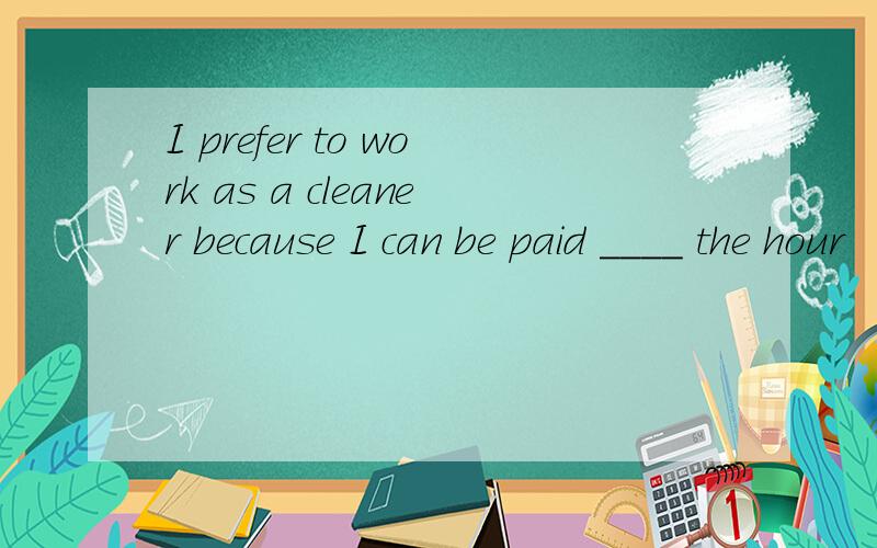 I prefer to work as a cleaner because I can be paid ____ the hour