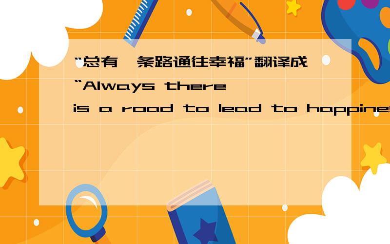 “总有一条路通往幸福”翻译成“Always there is a road to lead to happiness!”这样对吗?