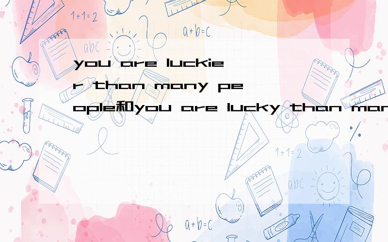 you are luckier than many people和you are lucky than many people 如题,好象比较级可以由 adj/adv的比较级+than组成啊?