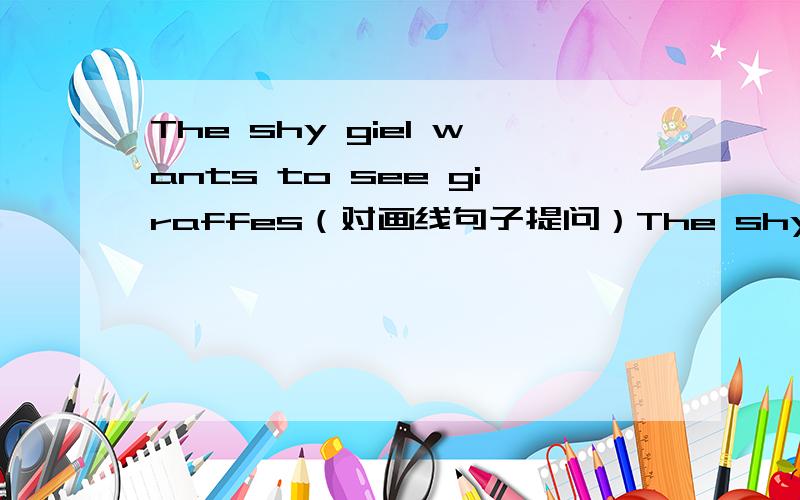 The shy giel wants to see giraffes（对画线句子提问）The shy giel wants to see giraffes（对画线句子提问）------- ------- does the shy girl want to see。