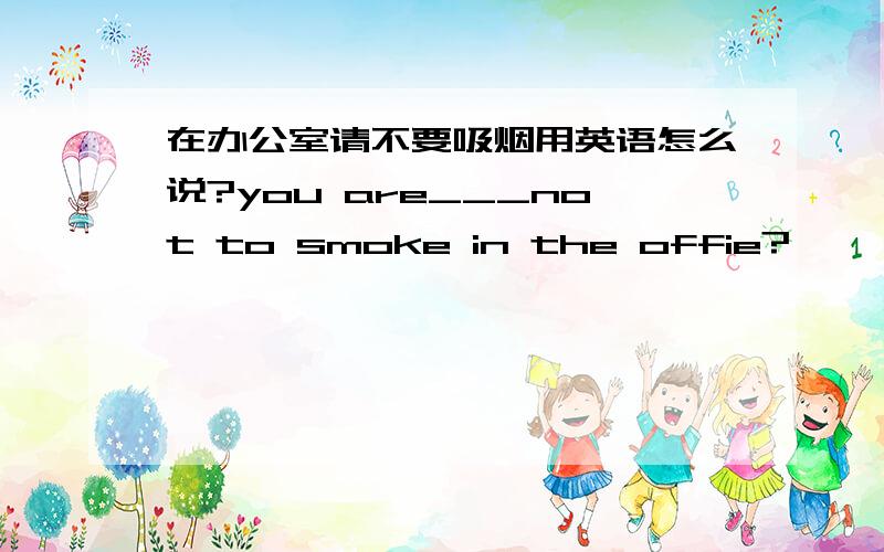在办公室请不要吸烟用英语怎么说?you are___not to smoke in the offie?