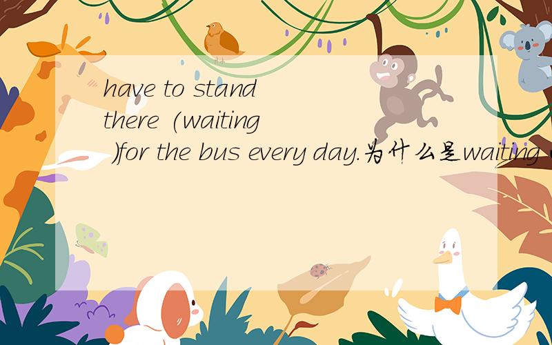 have to stand there (waiting )for the bus every day.为什么是waiting 而不用to...have to stand there (waiting )for the bus every day.为什么是waiting 而不用to wait.是不是这句里面有什么固定搭配啊?（刚才用选择题行式
