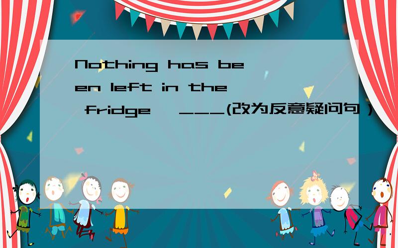 Nothing has been left in the fridge ,___(改为反意疑问句）