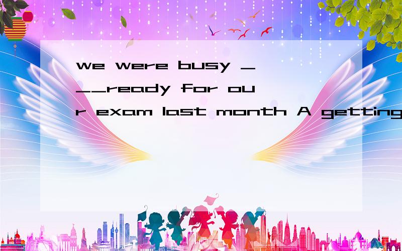 we were busy ___ready for our exam last month A getting B to get