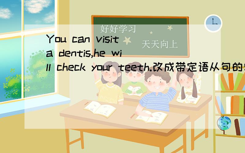 You can visit a dentis,he will check your teeth.改成带定语从句的复合句