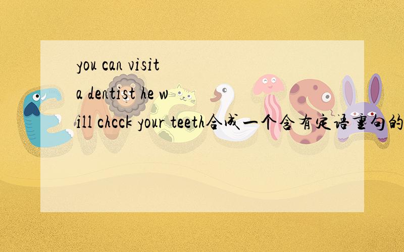 you can visit a dentist he will chcck your teeth合成一个含有定语重句的句子