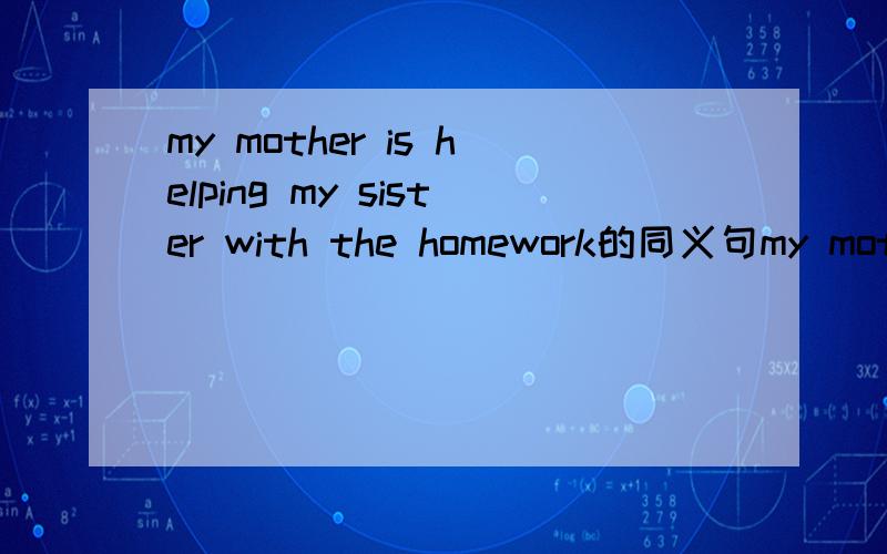 my mother is helping my sister with the homework的同义句my mother is _____ my sister ______ the homework.谢.
