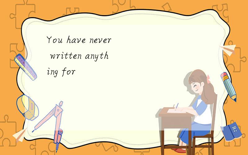 You have never written anything for