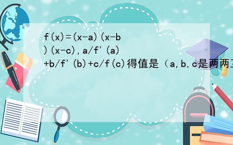 f(x)=(x-a)(x-b)(x-c),a/f'(a)+b/f'(b)+c/f(c)得值是（a,b,c是两两互不相等的常数）