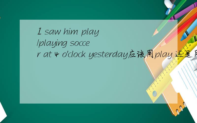I saw him play/playing soccer at 4 o'clock yesterday应该用play 还是用 playing 为甚门额?