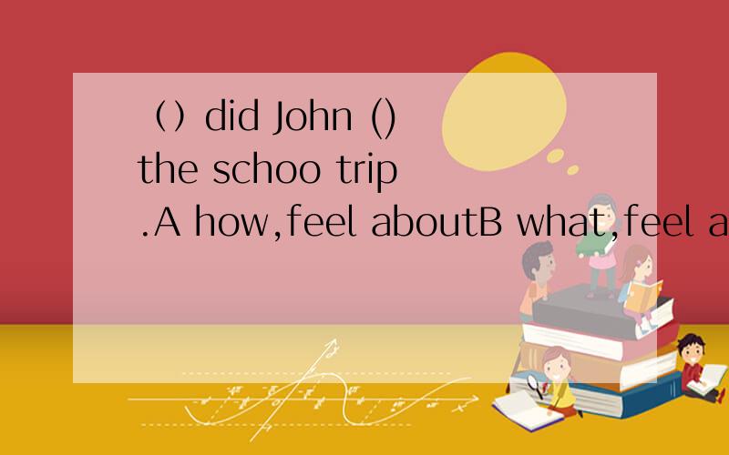 （）did John () the schoo trip.A how,feel aboutB what,feel aboutC how,think ofD what,like