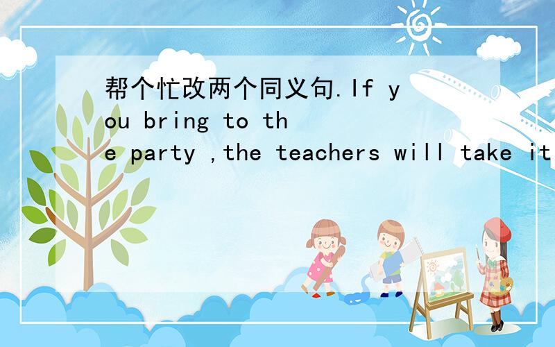 帮个忙改两个同义句.If you bring to the party ,the teachers will take it away.=____ ____ ____ ____ ____ ____,or the teachers will take it away.If I go to the old folks home visit,I'll bring some flowers.=If I ____ ____ ____the old folks,I'll