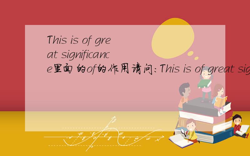This is of great significance里面的of的作用请问:This is of great significance.不清楚这句句子里面的of的作用.