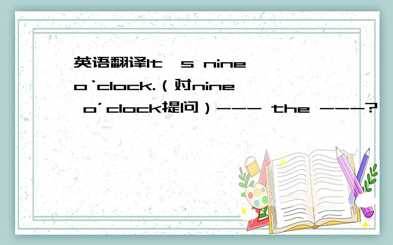 英语翻译It's nine o‘clock.（对nine o’clock提问）--- the ---?